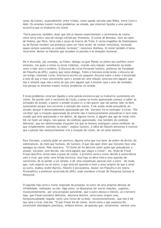 cenas de ciúmes, especialmente entre irmãos, como aquela narrada pela Bíblia, entre Caim e
Abel. Os amantes trazem muitos problemas ao amado, que estariam ligados a uma paixão
excessiva que se traduziria em ciúme
“Seria possível, também, dizer que até os deuses experimentam o sentimento do ciúme,
como teria sido o caso do castigo sofrido por Prometeu. O ciúme de Menelau, face ao rapto
de Helena, por Páris, teria sido a causa da Guerra de Tróia. E várias tragédias de Shakespeare
ou de Racine revelam sua presença como um fator oculto de caráter emocional, tornando
quase sempre ausentes as condutas racionais”, menciona Matheus. O ciúme também é tema
recorrente dentre os filósofos que estudam as paixões e as emoções humanas.
Ele é discutido, por exemplo, no Fedro, diálogo no qual Platão se refere aos conflitos entre
amantes, nos quais o ciúme os torna violentos, criando uma relação semelhante ao modo
como o lobo ama o cordeiro. O Discurso de Lísias Fernando Santoro, professor da Faculdade
de Filosofia da UFRJ, explica que neste diálogo, Fedro e Sócrates estão lendo o discurso de
um amigo, chamado Lísias. Este havia escrito um pequeno discurso sobre o amor e levantado
a tese de que é mais conveniente para o amado ter uma relação amorosa com alguém que
não é amante (que não o ama) do que com alguém que é amante (que o ama de verdade).
Isto porque os amantes trazem muitos problemas ao amado.
E esses problemas estariam ligados a uma paixão excessiva que se traduziria justamente em
ciúme. De acordo com o raciocínio de Lísias, o aman te muito apaixonado começa a tolher as
amizades do amado, a querer o amado só para si, a não querer que ele pareça belo ou bom,
justamente porque isso vai atrair a atenção dos outros. E ele acaba sendo prejudicial ao
amado, porque é demasiadamente apaixonado por ele. Sócrates irá se contrapor a Lísias. “Ele
vai dizer que a situação apaixonada do amante não é necessariamente prejudicial e nem todo
mundo que está apaixonado e em delírio, de alguma forma, é alguém que age de modo ruim.
Ele vai fazer um elogio, não apenas da condição apaixonada, mas também da condição
delirante, que em determinadas situações faz que os homens pratiquem coisas melhores do
que simplesmente contidos na razão”, explica Santoro. A idéia do filósofo ateniense é mostrar
que a paixão não necessariamente cria a situação do ciúme, de um amor doentio.
Para Sócrates, a paixão pode ser positiva, alguma coisa que traz bens da ordem do divino, do
sobrenatural, do mais que humano, diz Santoro. O que não quer dizer que Sócrates faça uma
apologia ao ciúme. Pelo contrário. “O ciúme ali foi descrito como ações que prejudicam o
amado. Sócrates, sem dúvida, não seria alguém que elogia o ciúme”, diz. Visão de Freud
Freud classifica vários tipos e graus de ciúme. o primeiro seria o ciúme devido à concorrência
com o rival, que inclui uma ferida narcísica. esse tipo se deve mais a uma questão de
narcisismo, de se perder o ser amado, e de uma competição pessoal com o outro – de modo
que, num aspecto ou no outro, o que está em questão é mais o amor próprio do que o amor
ao outro, explica André Martins, filósofo e psicanalista, doutor em Filosofia e em teoria
Psicanalítica e professor associado da UFRJ, onde coordena o Grupo de Pesquisas Spinoza &
Nietzsche.
O segundo tipo seria o ciúme originado da projeção no outro de seus próprios desejos de
infidelidade, realizados ou não. Algo como: se desejamos ter outras relações, supomos,
inconscientemente, por uma projeção paranóide, que o outro deseja o mesmo. Já o terceiro
tipo, que Freud considera delirante, descreve Martins, teria como origem uma
homossexualidade negada, como uma forma de se dizer, inconscientemente, que não é ele
que ama o rival, mas ela. “O que Freud diz do ciúme, assim como o que espinosa diz,
constituem abordagens preciosas, embora breves, da questão que, certamente, merece uma
 