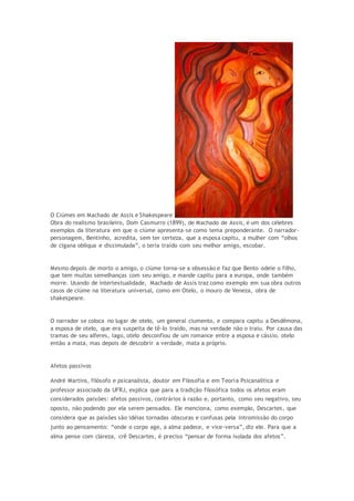 O Ciúmes em Machado de Assis e Shakespeare
Obra do realismo brasileiro, Dom Casmurro (1899), de Machado de Assis, é um dos célebres
exemplos da literatura em que o ciúme apresenta-se como tema preponderante. O narrador-
personagem, Bentinho, acredita, sem ter certeza, que a esposa capitu, a mulher com “olhos
de cigana oblíqua e dissimulada”, o teria traído com seu melhor amigo, escobar.
Mesmo depois de morto o amigo, o ciúme torna-se a obsessão e faz que Bento odeie o filho,
que tem muitas semelhanças com seu amigo, e mande capitu para a europa, onde também
morre. Usando de intertextualidade, Machado de Assis traz como exemplo em sua obra outros
casos de ciúme na literatura universal, como em Otelo, o mouro de Veneza, obra de
shakespeare.
O narrador se coloca no lugar de otelo, um general ciumento, e compara capitu a Desdêmona,
a esposa de otelo, que era suspeita de tê-lo traído, mas na verdade não o traiu. Por causa das
tramas de seu alferes, Iago, otelo desconfiou de um romance entre a esposa e cássio. otelo
então a mata, mas depois de descobrir a verdade, mata a próprio.
Afetos passivos
André Martins, filósofo e psicanalista, doutor em Filosofia e em Teoria Psicanalítica e
professor associado da UFRJ, explica que para a tradição filosófica todos os afetos eram
considerados paixões: afetos passivos, contrários à razão e, portanto, como seu negativo, seu
oposto, não podendo por ela serem pensados. Ele menciona, como exemplo, Descartes, que
considera que as paixões são idéias tornadas obscuras e confusas pela intromissão do corpo
junto ao pensamento: “onde o corpo age, a alma padece, e vice-versa”, diz ele. Para que a
alma pense com clareza, crê Descartes, é preciso “pensar de forma isolada dos afetos”.
 