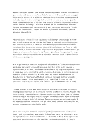 Espinosa concordará com essa idéia. Quando pensamos sob o efeito de afetos passivos nossos
pensamentos serão obscuros e confusos. Contudo, isso não se deve aos afetos em geral, pois
buscar pensar sem eles, ou de uma forma dissociada, é buscar pensar de forma separada da
realidade, o que é efetivamente impossível, consistindo em um erro da mente e gerando
idéias falsas sobre as coisas. “A moral em geral baseia-se nesse erro, que Nietzsche chamou
de uma tentativa de ‘corrigir’ a existência. A idéia é que não adianta maldizer a natureza
humana, afetiva e passional, mas compreendê-la para tirar melhor proveito dela”, explica
Martins. No caso do ciúme, a relação com a razão só pode se dar tardiamente, após sua
percepção e sua vivência.
“É claro que uma postura emocional equilibrada envolve sempre uma disposição da mente
para assumir o controle de suas emoções, justificando ou superando seus efeitos opressivos,
seja por meio de processos de sublimação como também por meio de um ajustamento da
vontade ao plano dos conceitos racionais, tal como Kant os indica, em sua Teoria da razão
prática. Enfim, a interpretação racional das paixões é um traço do pensamento iluminista que
se perdeu com o romantismo”, explica o professor. Superação do ciúme passa por investigar
sua origem É sempre possível investigar racionalmente – ao sentir ciúme – a origem do temor
diante da ameaça de perda.
Mais do que possível, é necessário. Isto porque é preciso saber se o ciúme envolve algum valor
positivo ou valor negativo. segundo Descartes, o ciúme tem caráter positivo quando se
aproxima da noção de “zelo”, quando se trata de conservar algo de grande importância, como
a riqueza ou a honra. será negativo quando se aproxima da avareza, do egoísmo ou de mera
insegurança pessoal, explica carlos Matheus, doutor em Filosofia e professor titular do
Departamento de Filosofia da Puc-SP. Sendo positivo, o ciúme pode justificar uma ação
destinada a impedir a perda. sendo negativo, cria a necessidade de buscar um valor
equivalente ao qual se possa recorrer para substituir o que se está na iminência de perder.
“Quando negativo, o ciúme pode ser decorrente de uma baixa auto-estima e, neste caso, a
investigação deve começar pelo exame que o ciumento deve fazer de si mesmo. Ninguém está
isento do ciúme – como uma paixão e como sofrimento – mas todos podem superá-lo buscando
dentro de si algum motivo para atribuir a si próprio um valor equivalente àquele que se vê em
risco, sob a ameaça da perda”, diz Matheus. Quanto mais seguros nos sentimos a respeito de
nós mesmos ou de quem somos ou do valor que temos, menos corremos o risco do ciúme. No
entanto, sempre estamos sob o risco de perdas.
Assim como toda perda entristece, viver pressupondo perdas significa uma vida bastante
infeliz, explica o professor do Departamento de Filosofia da Puc-SP. Do mesmo modo, viver
sob a pressão do ciúme é viver sem liberdade ou sob pressão. No fundo, todas as perdas são
dolorosas e causam tristeza, mas saber superá-las é uma das grandes lições da Filosofia
 