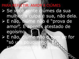 PARA REFLETIR: AMOR X CIÚMES
 Se você sente ciúmes da sua
  mulher, a culpa é sua, não dela.
 E não, ciúme não é “prova de
  amor”. É apenas atestado de
  egoísmo.
 E não, ciúme não é bom se for
  “só um pouquinho”. É
  simplesmente corrosivo.
 