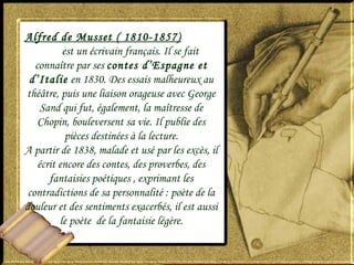 Alfred de Musset ( 1810-1857)
est un écrivain français. Il se fait
connaître par ses contes d’Espagne et
d’Italie en 1830. Des essais malheureux au
théâtre, puis une liaison orageuse avec George
Sand qui fut, également, la maîtresse de
Chopin, bouleversent sa vie. Il publie des
pièces destinées à la lecture.
A partir de 1838, malade et usé par les excès, il
écrit encore des contes, des proverbes, des
fantaisies poétiques , exprimant les
contradictions de sa personnalité : poète de la
douleur et des sentiments exacerbés, il est aussi
le poète de la fantaisie légère.
 