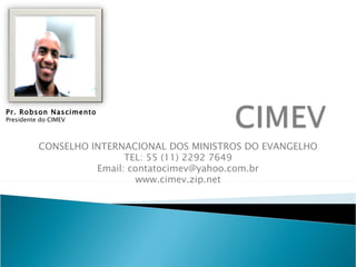 CONSELHO INTERNACIONAL DOS MINISTROS DO EVANGELHO TEL: 55 (11) 2292 7649 Email: contatocimev@yahoo.com.br www.cimev.zip.net Pr. Robson Nascimento Presidente do CIMEV 