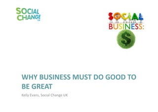 WHY	
  BUSINESS	
  MUST	
  DO	
  GOOD	
  TO	
  
BE	
  GREAT	
  
Kelly	
  Evans,	
  Social	
  Change	
  UK	
  	
  
 