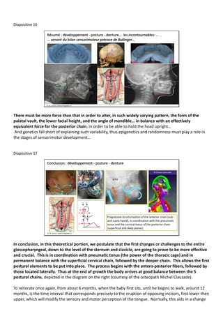 Diapositive 16
Résumé : développement - posture - denture… les incontournables: …
… venant du bilan sensorimoteur précoce de Bullinger…
Dr. M. Lacroix / www.orthoglobal.ch
There must be more force than that in order to alter, in such widely varying pattern, the form of the
palatal vault, the lower facial height, and the angle of mandible… in balance with an effectively
equivalent force for the posterior chain, in order to be able to hold the head upright…
And genetics fall short of explaining such variability, thus epigenetics and randomness must play a role in
the stages of sensorimotor development…
Diapositive 17
Conclusion : développement - posture - denture
Progressive structurisation of the anterior chain (sub-
and supra-hyoid), in coordination with the pneumatic
tonus and the cervical tonus of the posterior chain
(superficial and deep planes)
Dr. M. Lacroix / www.orthoglobal.ch
In conclusion, in this theoretical portion, we postulate that the first changes or challenges to the entire
glossopharyngeal, down to the level of the sternum and clavicle, are going to prove to be more effective
and crucial. This is in coordination with pneumatic tonus (the power of the thoracic cage) and in
permanent balance with the superficial cervical chain, followed by the deeper chain. This allows the first
postural elements to be put into place. The process begins with the antero-posterior fibers, followed by
those located laterally. Thus at the end of growth the body arrives at good balance between the 5
postural chains, depicted in the diagram on the right (courtesy of the osteopath Michel Clauzade).
To reiterate once again, from about 6 months, when the baby first sits, until he begins to walk, around 12
months, is the time interval that corresponds precisely to the eruption of opposing incisors, first lower then
upper, which will modify the sensory and motor perception of the tongue. Normally, this aids in a change
 