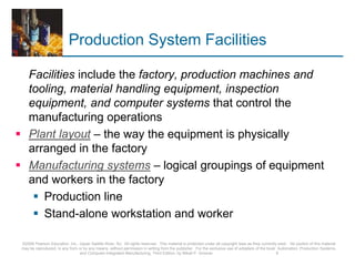 Production System Facilities
Facilities include the factory, production machines and
tooling, material handling equipment, inspection
equipment, and computer systems that control the
manufacturing operations
 Plant layout – the way the equipment is physically
arranged in the factory
 Manufacturing systems – logical groupings of equipment
and workers in the factory
 Production line
 Stand-alone workstation and worker
©2008 Pearson Education, Inc., Upper Saddle River, NJ. All rights reserved. This material is protected under all copyright laws as they currently exist. No portion of this material
may be reproduced, in any form or by any means, without permission in writing from the publisher. For the exclusive use of adopters of the book Automation, Production Systems,
and Computer-Integrated Manufacturing, Third Edition, by Mikell P. Groover. 9
 