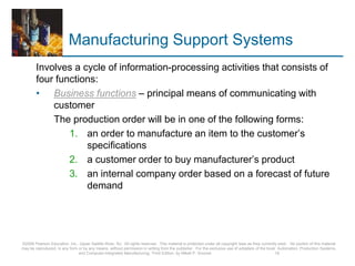 Manufacturing Support Systems
Involves a cycle of information-processing activities that consists of
four functions:
• Business functions – principal means of communicating with
customer
The production order will be in one of the following forms:
1. an order to manufacture an item to the customer’s
specifications
2. a customer order to buy manufacturer’s product
3. an internal company order based on a forecast of future
demand
©2008 Pearson Education, Inc., Upper Saddle River, NJ. All rights reserved. This material is protected under all copyright laws as they currently exist. No portion of this material
may be reproduced, in any form or by any means, without permission in writing from the publisher. For the exclusive use of adopters of the book Automation, Production Systems,
and Computer-Integrated Manufacturing, Third Edition, by Mikell P. Groover. 16
 