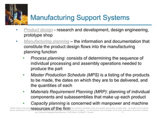 Manufacturing Support Systems
• Product design - research and development, design engineering,
prototype shop
• Manufacturing planning – the information and documentation that
constitute the product design flows into the manufacturing
planning function
• Process planning: consists of determining the sequence of
individual processing and assembly operations needed to
produce the part
• Master Production Schedule (MPS) is a listing of the products
to be made, the dates on which they are to be delivered, and
the quantities of each
• Materials Requirement Planning (MRP): planning of individual
components and subassemblies that make up each product
• Capacity planning is concerned with manpower and machine
resources of the firm
©2008 Pearson Education, Inc., Upper Saddle River, NJ. All rights reserved. This material is protected under all copyright laws as they currently exist. No portion of this material
may be reproduced, in any form or by any means, without permission in writing from the publisher. For the exclusive use of adopters of the book Automation, Production Systems,
and Computer-Integrated Manufacturing, Third Edition, by Mikell P. Groover. 17
 