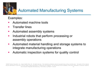 Automated Manufacturing Systems
Examples:
 Automated machine tools
 Transfer lines
 Automated assembly systems
 Industrial robots that perform processing or
assembly operations
 Automated material handling and storage systems to
integrate manufacturing operations
 Automatic inspection systems for quality control
©2008 Pearson Education, Inc., Upper Saddle River, NJ. All rights reserved. This material is protected under all copyright laws as they currently exist. No portion of this material
may be reproduced, in any form or by any means, without permission in writing from the publisher. For the exclusive use of adopters of the book Automation, Production Systems,
and Computer-Integrated Manufacturing, Third Edition, by Mikell P. Groover. 23
 