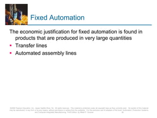 Fixed Automation
The economic justification for fixed automation is found in
products that are produced in very large quantities
 Transfer lines
 Automated assembly lines
©2008 Pearson Education, Inc., Upper Saddle River, NJ. All rights reserved. This material is protected under all copyright laws as they currently exist. No portion of this material
may be reproduced, in any form or by any means, without permission in writing from the publisher. For the exclusive use of adopters of the book Automation, Production Systems,
and Computer-Integrated Manufacturing, Third Edition, by Mikell P. Groover. 26
 