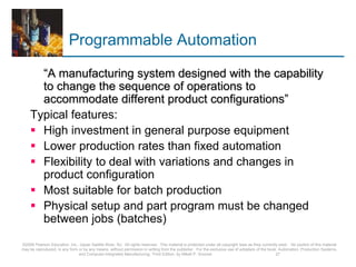 Programmable Automation
“A manufacturing system designed with the capability
to change the sequence of operations to
accommodate different product configurations”
Typical features:
 High investment in general purpose equipment
 Lower production rates than fixed automation
 Flexibility to deal with variations and changes in
product configuration
 Most suitable for batch production
 Physical setup and part program must be changed
between jobs (batches)
©2008 Pearson Education, Inc., Upper Saddle River, NJ. All rights reserved. This material is protected under all copyright laws as they currently exist. No portion of this material
may be reproduced, in any form or by any means, without permission in writing from the publisher. For the exclusive use of adopters of the book Automation, Production Systems,
and Computer-Integrated Manufacturing, Third Edition, by Mikell P. Groover. 27
 