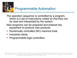 Programmable Automation
The operation sequence is controlled by a program,
which is a set of instructions coded so that they can
be read and interpreted by the system.
New programs can be prepared and entered into
equipment to produce new products.
 Numerically controlled (NC) machine tools
 Industrial robots
 Programmable logic controllers
©2008 Pearson Education, Inc., Upper Saddle River, NJ. All rights reserved. This material is protected under all copyright laws as they currently exist. No portion of this material
may be reproduced, in any form or by any means, without permission in writing from the publisher. For the exclusive use of adopters of the book Automation, Production Systems,
and Computer-Integrated Manufacturing, Third Edition, by Mikell P. Groover. 28
 