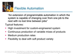 Flexible Automation
“An extension of programmable automation in which the
system is capable of changing over from one job to the
next with no lost time between jobs”
Typical features:
 High investment for custom-engineered system
 Continuous production of variable mixes of products
 Medium production rates
 Flexibility to deal with soft product variety
©2008 Pearson Education, Inc., Upper Saddle River, NJ. All rights reserved. This material is protected under all copyright laws as they currently exist. No portion of this material
may be reproduced, in any form or by any means, without permission in writing from the publisher. For the exclusive use of adopters of the book Automation, Production Systems,
and Computer-Integrated Manufacturing, Third Edition, by Mikell P. Groover. 29
 