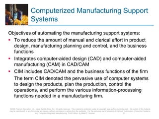 Computerized Manufacturing Support
Systems
Objectives of automating the manufacturing support systems:
 To reduce the amount of manual and clerical effort in product
design, manufacturing planning and control, and the business
functions
 Integrates computer-aided design (CAD) and computer-aided
manufacturing (CAM) in CAD/CAM
 CIM includes CAD/CAM and the business functions of the firm
The term CIM denoted the pervasive use of computer systems
to design the products, plan the production, control the
operations, and perform the various information-processing
functions needed in a manufacturing firm.
©2008 Pearson Education, Inc., Upper Saddle River, NJ. All rights reserved. This material is protected under all copyright laws as they currently exist. No portion of this material
may be reproduced, in any form or by any means, without permission in writing from the publisher. For the exclusive use of adopters of the book Automation, Production Systems,
and Computer-Integrated Manufacturing, Third Edition, by Mikell P. Groover. 31
 