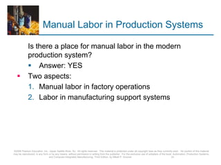 Manual Labor in Production Systems
Is there a place for manual labor in the modern
production system?
 Answer: YES
 Two aspects:
1. Manual labor in factory operations
2. Labor in manufacturing support systems
©2008 Pearson Education, Inc., Upper Saddle River, NJ. All rights reserved. This material is protected under all copyright laws as they currently exist. No portion of this material
may be reproduced, in any form or by any means, without permission in writing from the publisher. For the exclusive use of adopters of the book Automation, Production Systems,
and Computer-Integrated Manufacturing, Third Edition, by Mikell P. Groover. 33
 