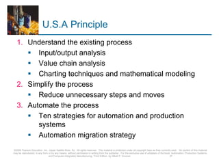 U.S.A Principle
1. Understand the existing process
 Input/output analysis
 Value chain analysis
 Charting techniques and mathematical modeling
2. Simplify the process
 Reduce unnecessary steps and moves
3. Automate the process
 Ten strategies for automation and production
systems
 Automation migration strategy
©2008 Pearson Education, Inc., Upper Saddle River, NJ. All rights reserved. This material is protected under all copyright laws as they currently exist. No portion of this material
may be reproduced, in any form or by any means, without permission in writing from the publisher. For the exclusive use of adopters of the book Automation, Production Systems,
and Computer-Integrated Manufacturing, Third Edition, by Mikell P. Groover. 37
 