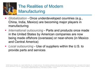 The Realities of Modern
Manufacturing
 Globalization - Once underdeveloped countries (e.g.,
China, India, Mexico) are becoming major players in
manufacturing
 International outsourcing - Parts and products once made
in the United States by American companies are now
being made offshore (overseas) or near-shore (in Mexico
and Central America)
 Local outsourcing - Use of suppliers within the U.S. to
provide parts and services
©2008 Pearson Education, Inc., Upper Saddle River, NJ. All rights reserved. This material is protected under all copyright laws as they currently exist. No portion of this material
may be reproduced, in any form or by any means, without permission in writing from the publisher. For the exclusive use of adopters of the book Automation, Production Systems,
and Computer-Integrated Manufacturing, Third Edition, by Mikell P. Groover. 3
 