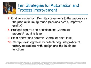 Ten Strategies for Automation and
Process Improvement
7. On-line inspection: Permits corrections to the process as
the product is being made (reduces scrap, improves
quality)
8. Process control and optimization: Control at
process/machine level
9. Plant operations control: Control at plant level
10. Computer-integrated manufacturing: Integration of
factory operations with design and the business
functions.
©2008 Pearson Education, Inc., Upper Saddle River, NJ. All rights reserved. This material is protected under all copyright laws as they currently exist. No portion of this material
may be reproduced, in any form or by any means, without permission in writing from the publisher. For the exclusive use of adopters of the book Automation, Production Systems,
and Computer-Integrated Manufacturing, Third Edition, by Mikell P. Groover. 40
 