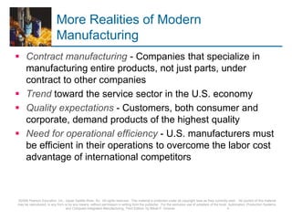 More Realities of Modern
Manufacturing
 Contract manufacturing - Companies that specialize in
manufacturing entire products, not just parts, under
contract to other companies
 Trend toward the service sector in the U.S. economy
 Quality expectations - Customers, both consumer and
corporate, demand products of the highest quality
 Need for operational efficiency - U.S. manufacturers must
be efficient in their operations to overcome the labor cost
advantage of international competitors
©2008 Pearson Education, Inc., Upper Saddle River, NJ. All rights reserved. This material is protected under all copyright laws as they currently exist. No portion of this material
may be reproduced, in any form or by any means, without permission in writing from the publisher. For the exclusive use of adopters of the book Automation, Production Systems,
and Computer-Integrated Manufacturing, Third Edition, by Mikell P. Groover. 4
 
