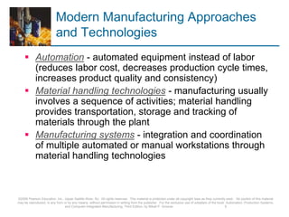 Modern Manufacturing Approaches
and Technologies
 Automation - automated equipment instead of labor
(reduces labor cost, decreases production cycle times,
increases product quality and consistency)
 Material handling technologies - manufacturing usually
involves a sequence of activities; material handling
provides transportation, storage and tracking of
materials through the plant
 Manufacturing systems - integration and coordination
of multiple automated or manual workstations through
material handling technologies
©2008 Pearson Education, Inc., Upper Saddle River, NJ. All rights reserved. This material is protected under all copyright laws as they currently exist. No portion of this material
may be reproduced, in any form or by any means, without permission in writing from the publisher. For the exclusive use of adopters of the book Automation, Production Systems,
and Computer-Integrated Manufacturing, Third Edition, by Mikell P. Groover. 5
 