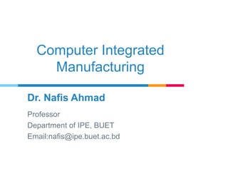 Computer Integrated
Manufacturing
Dr. Nafis Ahmad
Professor
Department of IPE, BUET
Email:nafis@ipe.buet.ac.bd
 