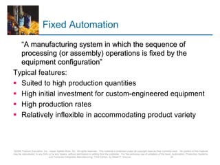 Fixed Automation
“A manufacturing system in which the sequence of
processing (or assembly) operations is fixed by the
equipment configuration”
Typical features:
 Suited to high production quantities
 High initial investment for custom-engineered equipment
 High production rates
 Relatively inflexible in accommodating product variety
©2008 Pearson Education, Inc., Upper Saddle River, NJ. All rights reserved. This material is protected under all copyright laws as they currently exist. No portion of this material
may be reproduced, in any form or by any means, without permission in writing from the publisher. For the exclusive use of adopters of the book Automation, Production Systems,
and Computer-Integrated Manufacturing, Third Edition, by Mikell P. Groover. 25
 