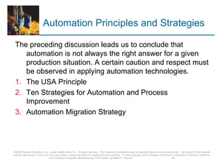 Automation Principles and Strategies
The preceding discussion leads us to conclude that
automation is not always the right answer for a given
production situation. A certain caution and respect must
be observed in applying automation technologies.
1. The USA Principle
2. Ten Strategies for Automation and Process
Improvement
3. Automation Migration Strategy
©2008 Pearson Education, Inc., Upper Saddle River, NJ. All rights reserved. This material is protected under all copyright laws as they currently exist. No portion of this material
may be reproduced, in any form or by any means, without permission in writing from the publisher. For the exclusive use of adopters of the book Automation, Production Systems,
and Computer-Integrated Manufacturing, Third Edition, by Mikell P. Groover. 36
 