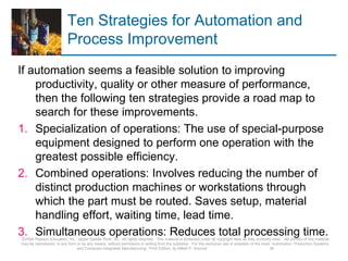 Ten Strategies for Automation and
Process Improvement
If automation seems a feasible solution to improving
productivity, quality or other measure of performance,
then the following ten strategies provide a road map to
search for these improvements.
1. Specialization of operations: The use of special-purpose
equipment designed to perform one operation with the
greatest possible efficiency.
2. Combined operations: Involves reducing the number of
distinct production machines or workstations through
which the part must be routed. Saves setup, material
handling effort, waiting time, lead time.
3. Simultaneous operations: Reduces total processing time.
©2008 Pearson Education, Inc., Upper Saddle River, NJ. All rights reserved. This material is protected under all copyright laws as they currently exist. No portion of this material
may be reproduced, in any form or by any means, without permission in writing from the publisher. For the exclusive use of adopters of the book Automation, Production Systems,
and Computer-Integrated Manufacturing, Third Edition, by Mikell P. Groover. 38
 