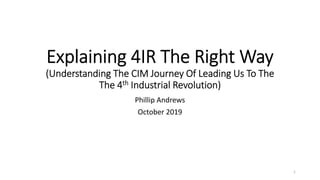 Explaining 4IR The Right Way
(Understanding The CIM Journey Of Leading Us To The
The 4th Industrial Revolution)
Phillip Andrews
October 2019
1
 