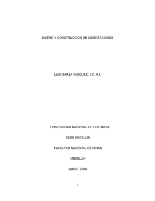 DISEÑO Y CONSTRUCCION DE CIMENTACIONES

LUIS GARZA VASQUEZ., I.C. M.I.

UNIVERSIDAD NACIONAL DE COLOMBIA

SEDE MEDELLÍN

FACULTAD NACIONAL DE MINAS

MEDELLÍN

JUNIO , 2000

i

 