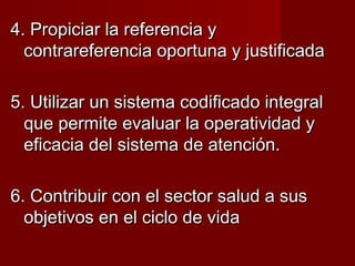 4. Propiciar la referencia y4. Propiciar la referencia y
contrareferencia oportuna y justificadacontrareferencia oportuna y justificada
5. Utilizar un sistema codificado integral5. Utilizar un sistema codificado integral
que permite evaluar la operatividad yque permite evaluar la operatividad y
eficacia del sistema de atención.eficacia del sistema de atención.
6. Contribuir con el sector salud a sus6. Contribuir con el sector salud a sus
objetivos en el ciclo de vidaobjetivos en el ciclo de vida
 