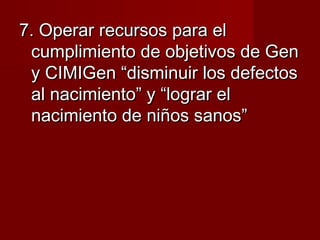 7. Operar recursos para el7. Operar recursos para el
cumplimiento de objetivos de Gencumplimiento de objetivos de Gen
y CIMIGen “disminuir los defectosy CIMIGen “disminuir los defectos
al nacimiento” y “lograr elal nacimiento” y “lograr el
nacimiento de niños sanos”nacimiento de niños sanos”
 