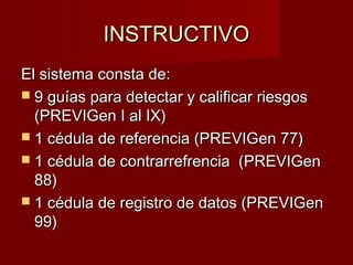 INSTRUCTIVOINSTRUCTIVO
El sistema consta de:El sistema consta de:
 9 guías para detectar y calificar riesgos9 guías para detectar y calificar riesgos
(PREVIGen I al IX)(PREVIGen I al IX)
 1 cédula de referencia (PREVIGen 77)1 cédula de referencia (PREVIGen 77)
 1 cédula de contrarrefrencia (PREVIGen1 cédula de contrarrefrencia (PREVIGen
88)88)
 1 cédula de registro de datos (PREVIGen1 cédula de registro de datos (PREVIGen
99)99)
 