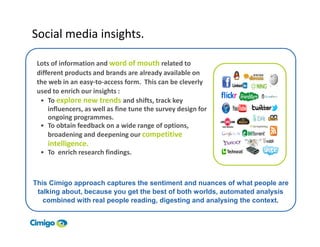 Social media insights.

 Lots of information and word of mouth related to
 different products and brands are already available on
 the web in an easy-to-access form. This can be cleverly
 used to enrich our insights :
  • To explore new trends and shifts, track key
     influencers, as well as fine tune the survey design for
     ongoing programmes.
  • To obtain feedback on a wide range of options,
     broadening and deepening our competitive
       intelligence.
     • To enrich research findings.



This Cimigo approach captures the sentiment and nuances of what people are
 talking about, because you get the best of both worlds, automated analysis
   combined with real people reading, digesting and analysing the context.


55
 