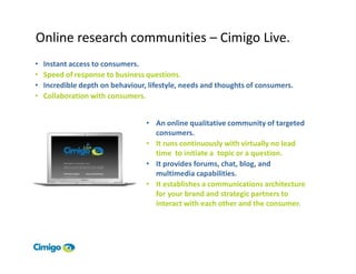 Online research communities – Cimigo Live.
•   Instant access to consumers.
•   Speed of response to business questions.
•   Incredible depth on behaviour, lifestyle, needs and thoughts of consumers.
•   Collaboration with consumers.


                                  • An online qualitative community of targeted
                                    consumers.
                                  • It runs continuously with virtually no lead
                                    time to initiate a topic or a question.
                                  • It provides forums, chat, blog, and
                                    multimedia capabilities.
                                  • It establishes a communications architecture
                                    for your brand and strategic partners to
                                    interact with each other and the consumer.
 