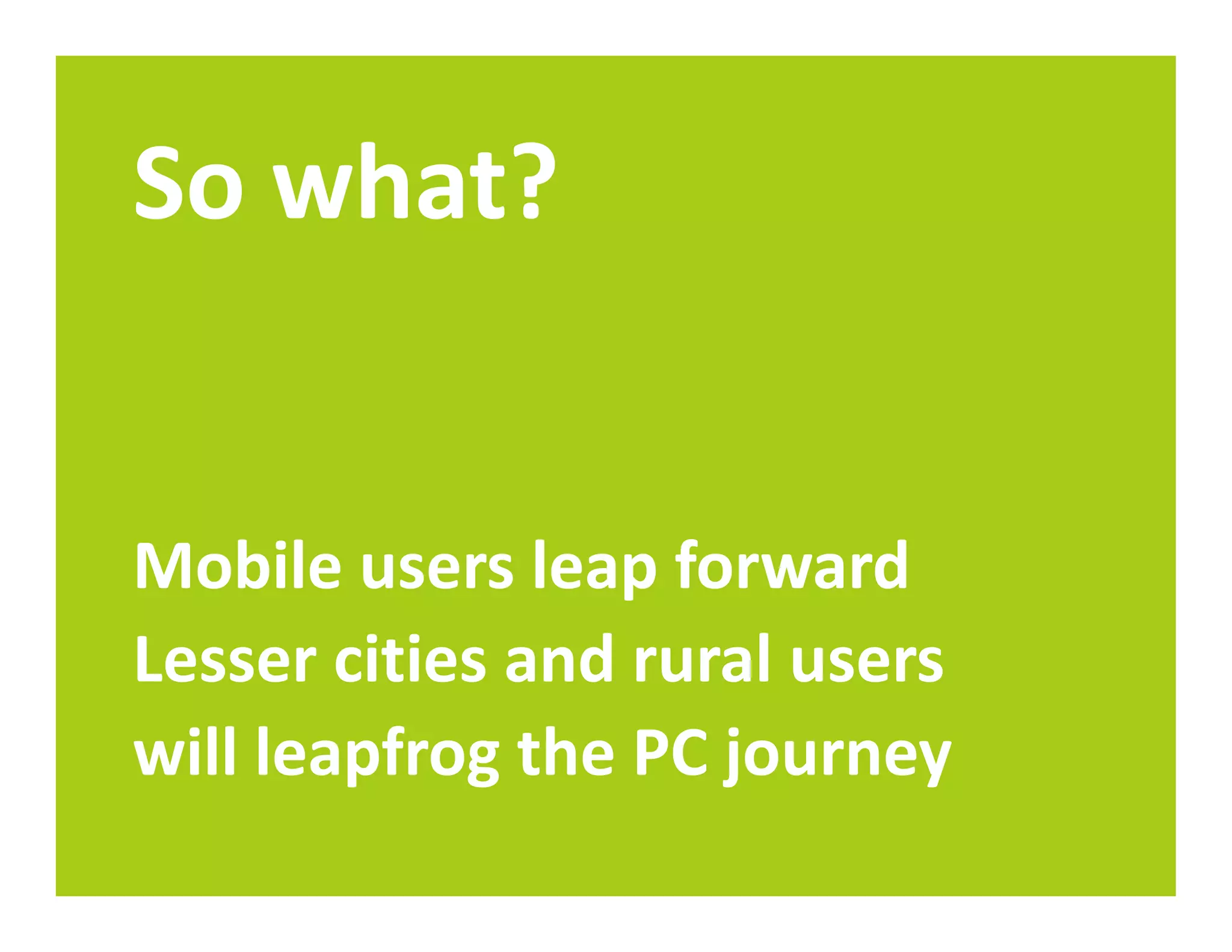 So what?


Mobile users leap forward
Lesser cities and rural users
will leapfrog the PC journey
 