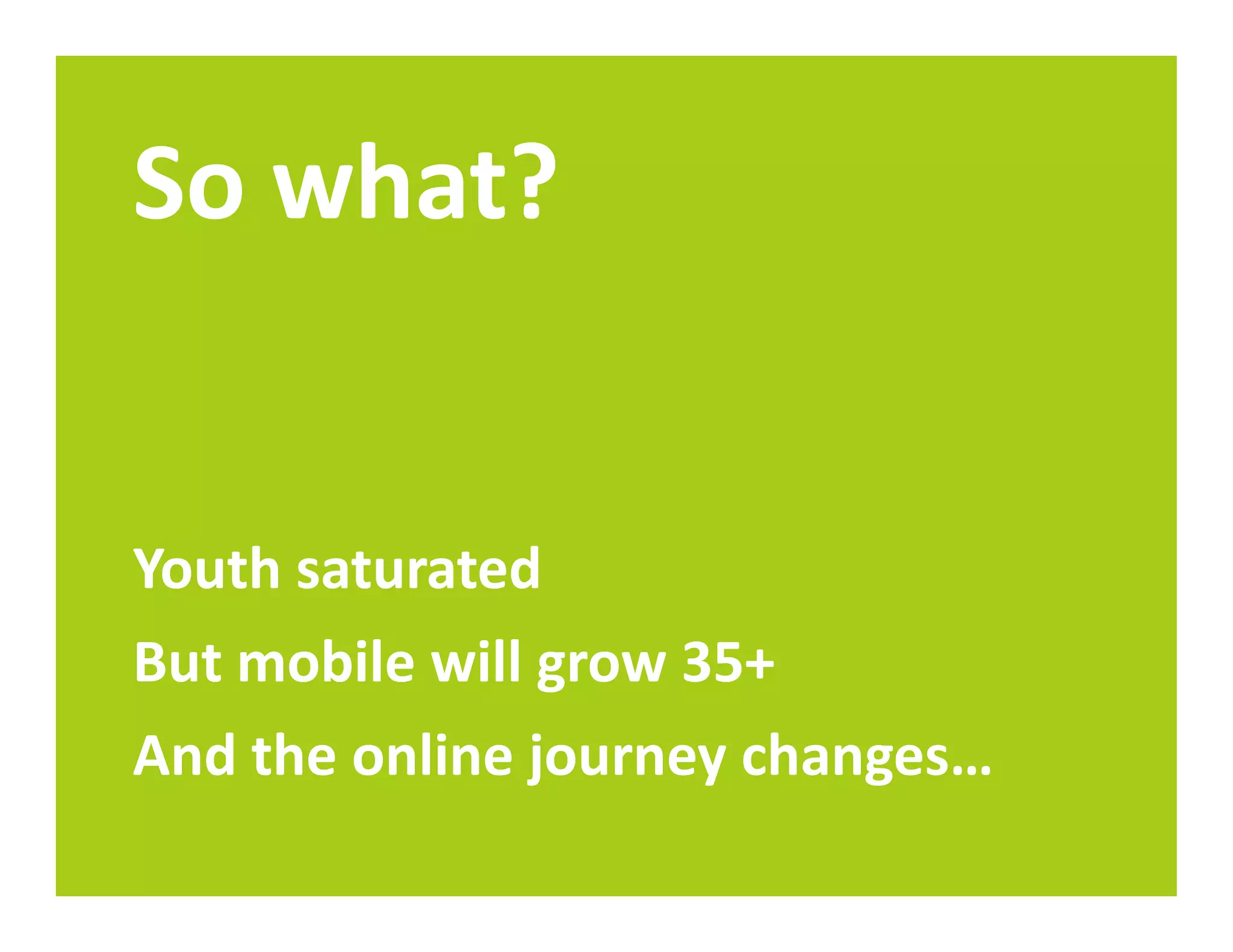 So what?


Youth saturated
But mobile will grow 35+
And the online journey changes…
 
