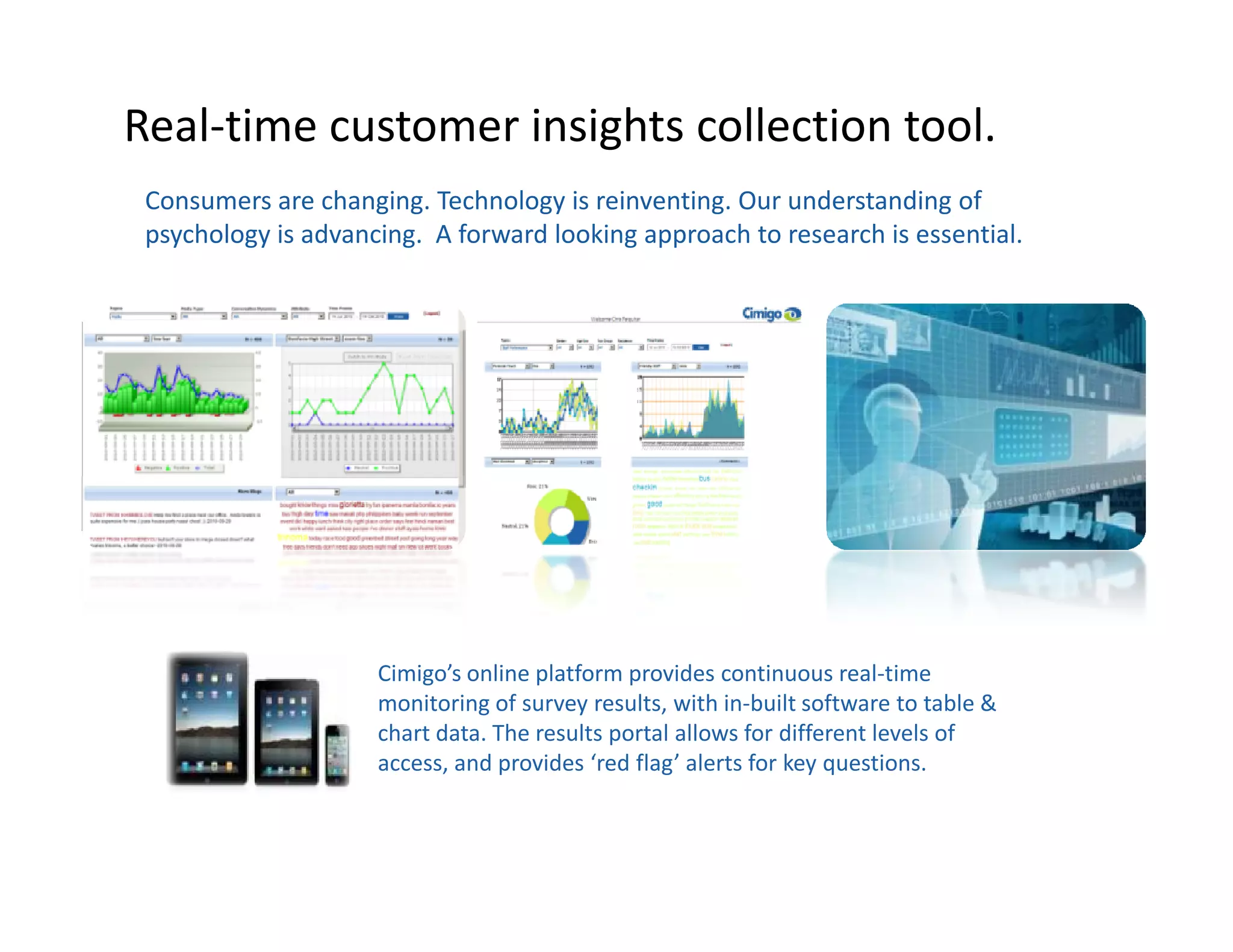 Real-time customer insights collection tool.
 Consumers are changing. Technology is reinventing. Our understanding of
 psychology is advancing. A forward looking approach to research is essential.




                     Cimigo’s online platform provides continuous real-time
                     monitoring of survey results, with in-built software to table &
                     chart data. The results portal allows for different levels of
                     access, and provides ‘red flag’ alerts for key questions.
 