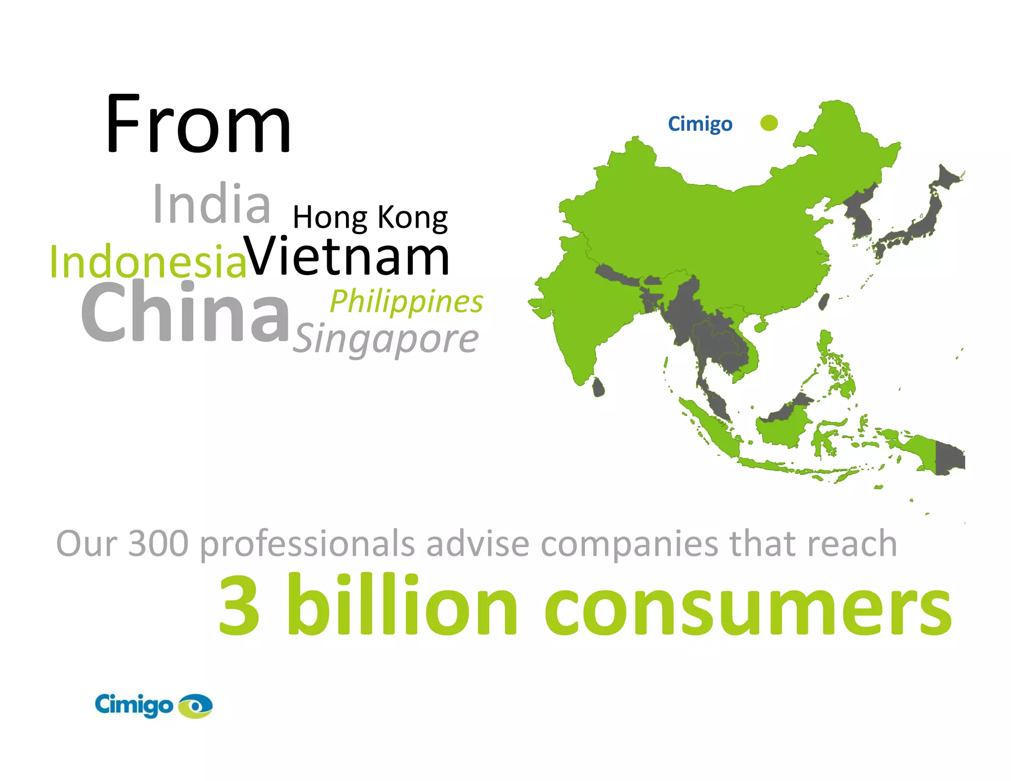 From                             Cimigo



    India Hong Kong
IndonesiaVietnam
 ChinaSingaporePhilippines




Our 300 professionals advise companies that reach
         3 billion consumers
 