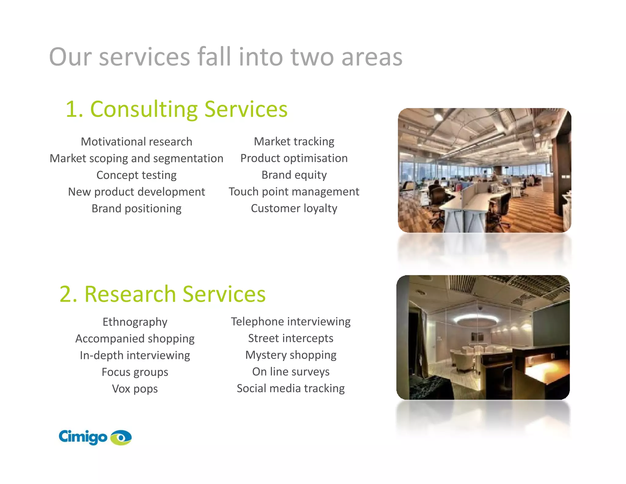Our services fall into two areas
  1. Consulting Services
     Motivational research         Market tracking
Market scoping and segmentation Product optimisation
        Concept testing              Brand equity
  New product development      Touch point management
       Brand positioning           Customer loyalty




 2. Research Services
         Ethnography           Telephone interviewing
    Accompanied shopping          Street intercepts
     In-depth interviewing        Mystery shopping
         Focus groups              On line surveys
           Vox pops             Social media tracking
 