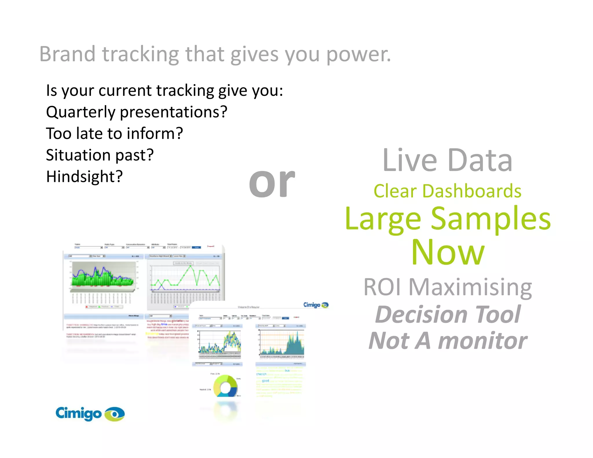 Brand tracking that gives you power.
Is your current tracking give you:
Quarterly presentations?
Too late to inform?
Situation past?
                                       Live Data
Hindsight?
                            or        Clear Dashboards
                                     Large Samples
                                         Now
                                      ROI Maximising
                                       Decision Tool
                                      Not A monitor
 