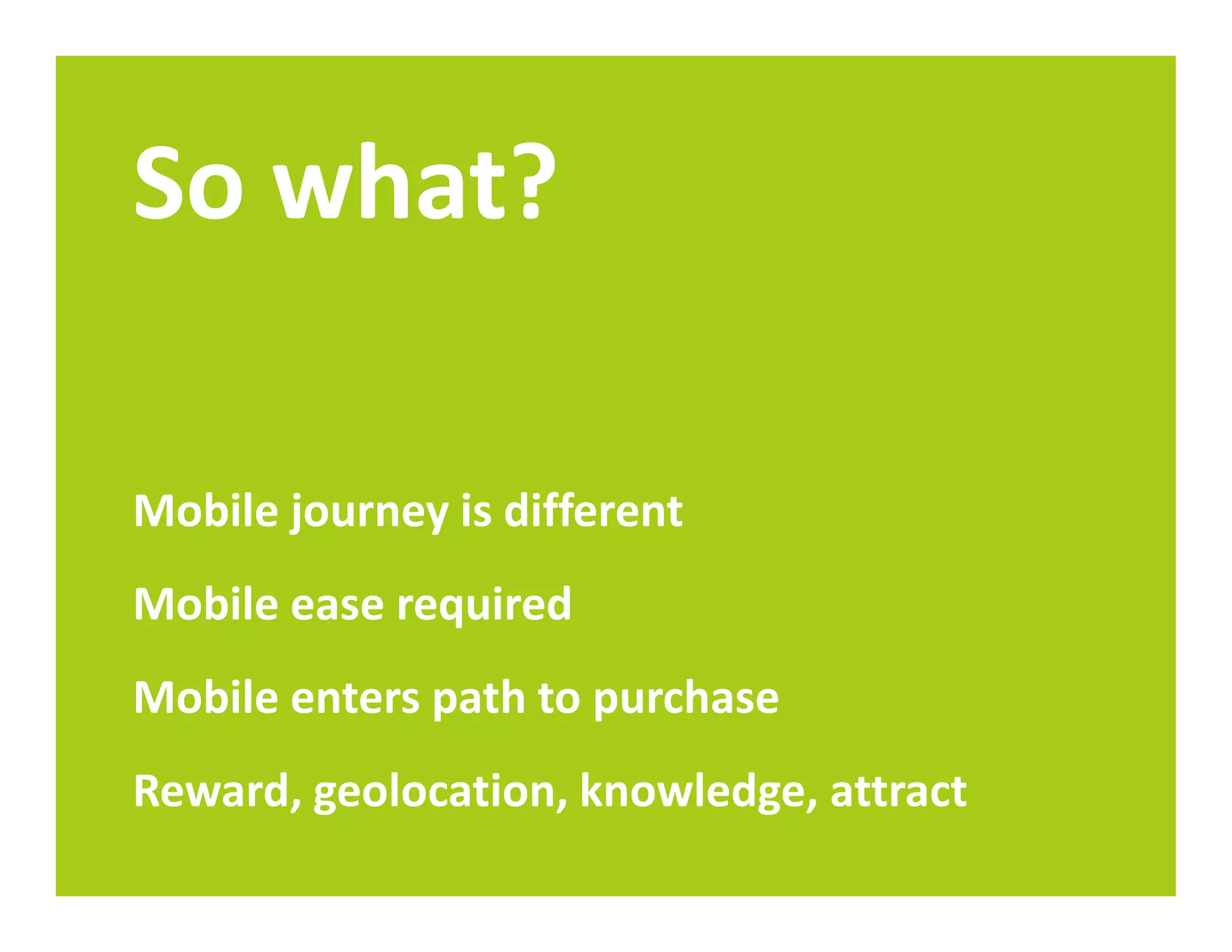 So what?

Mobile journey is different
Mobile ease required
Mobile enters path to purchase
Reward, geolocation, knowledge, attract
 