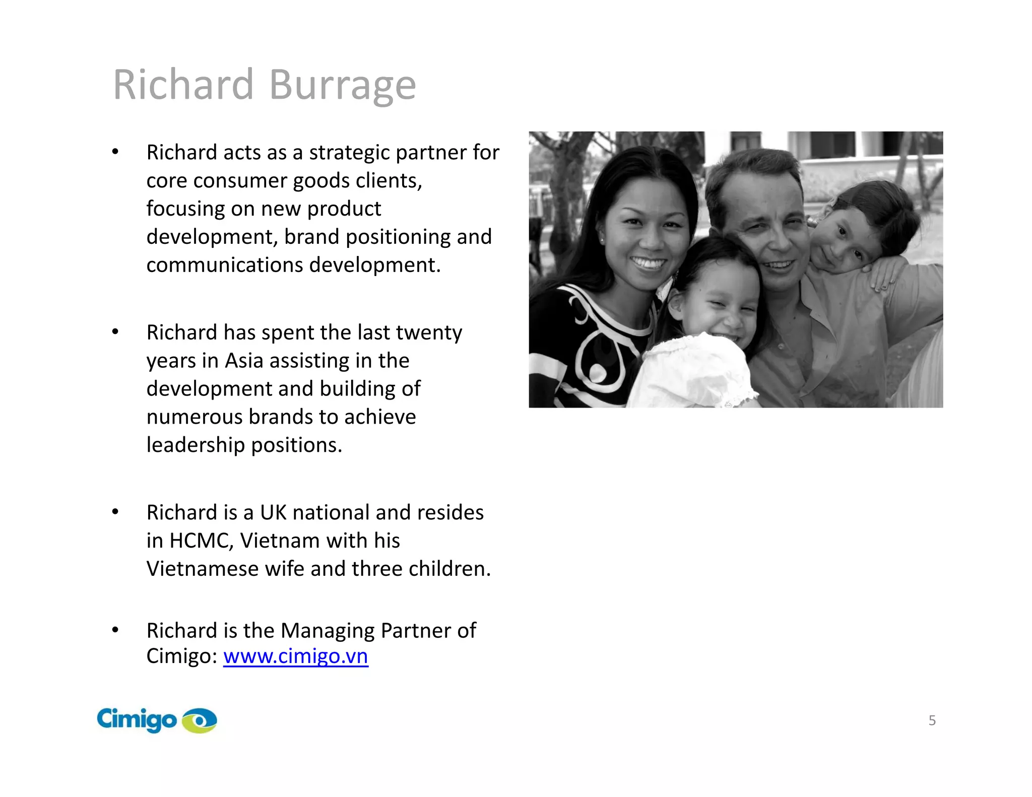 Richard Burrage
•   Richard acts as a strategic partner for
    core consumer goods clients,
    focusing on new product
    development, brand positioning and
    communications development.

•   Richard has spent the last twenty
    years in Asia assisting in the
    development and building of
    numerous brands to achieve
    leadership positions.

•   Richard is a UK national and resides
    in HCMC, Vietnam with his
    Vietnamese wife and three children.

•   Richard is the Managing Partner of
    Cimigo: www.cimigo.vn

                                              5
 