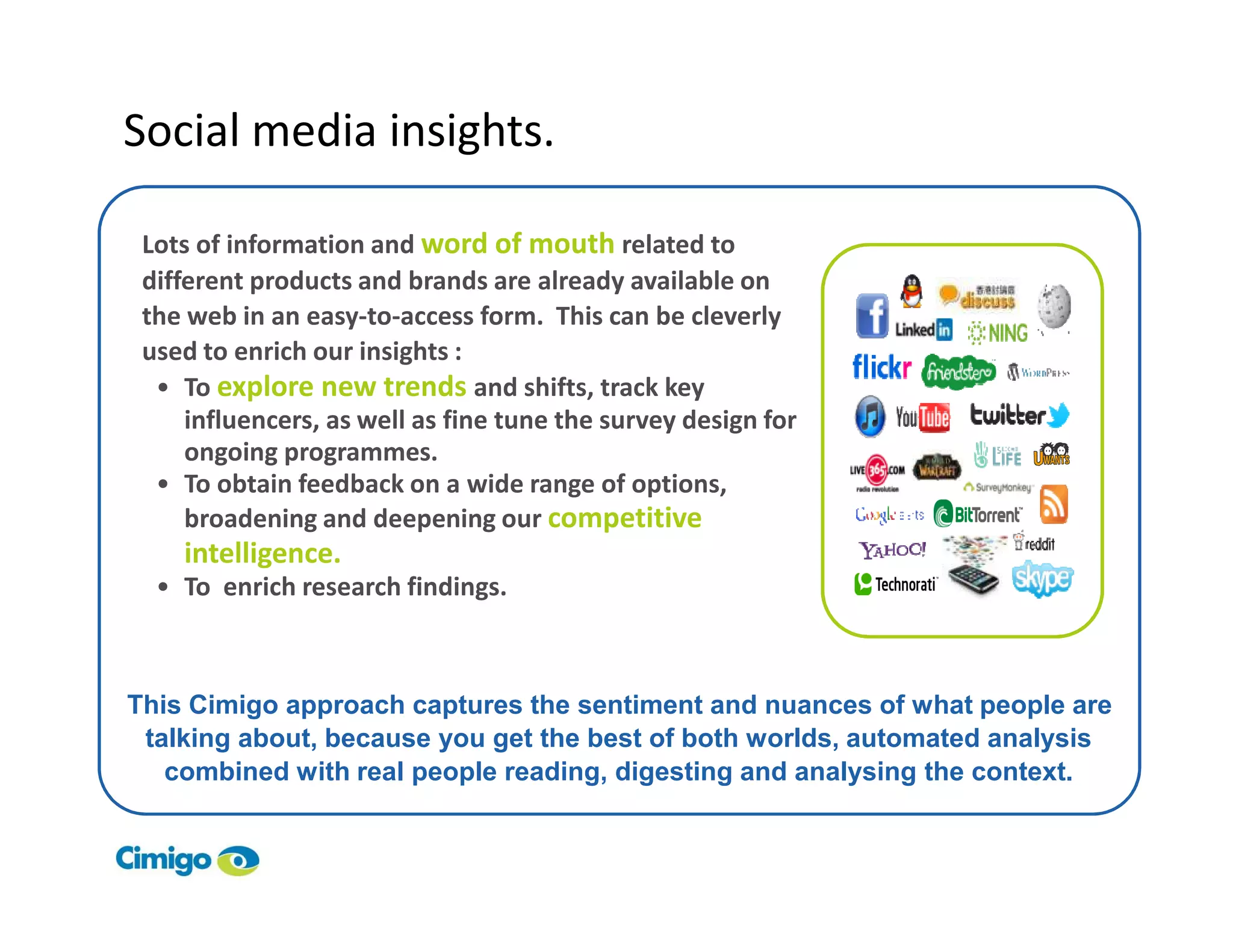 Social media insights.

 Lots of information and word of mouth related to
 different products and brands are already available on
 the web in an easy-to-access form. This can be cleverly
 used to enrich our insights :
  • To explore new trends and shifts, track key
     influencers, as well as fine tune the survey design for
     ongoing programmes.
  • To obtain feedback on a wide range of options,
     broadening and deepening our competitive
       intelligence.
     • To enrich research findings.



This Cimigo approach captures the sentiment and nuances of what people are
 talking about, because you get the best of both worlds, automated analysis
   combined with real people reading, digesting and analysing the context.


55
 