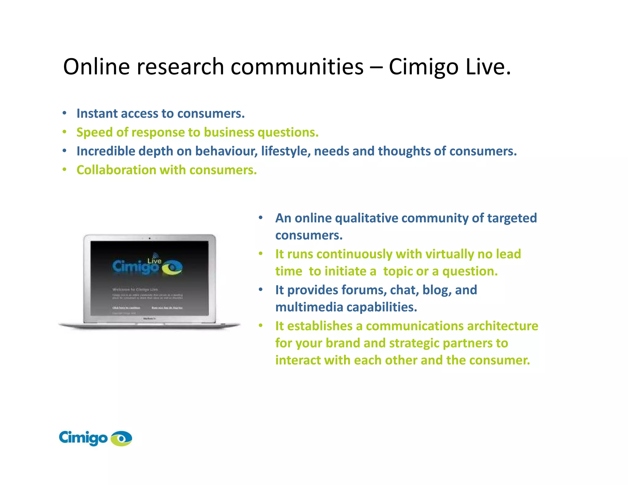 Online research communities – Cimigo Live.
•   Instant access to consumers.
•   Speed of response to business questions.
•   Incredible depth on behaviour, lifestyle, needs and thoughts of consumers.
•   Collaboration with consumers.


                                  • An online qualitative community of targeted
                                    consumers.
                                  • It runs continuously with virtually no lead
                                    time to initiate a topic or a question.
                                  • It provides forums, chat, blog, and
                                    multimedia capabilities.
                                  • It establishes a communications architecture
                                    for your brand and strategic partners to
                                    interact with each other and the consumer.
 