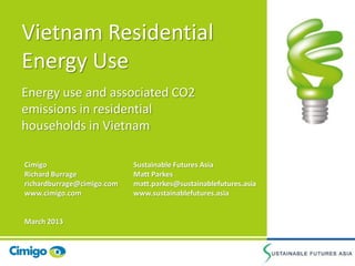 Vietnam Residential
Energy Use
Energy use and associated CO2
emissions in residential
households in Vietnam
Sustainable Futures Asia
Matt Parkes
matt.parkes@sustainablefutures.asia
www.sustainablefutures.asia
Cimigo
Richard Burrage
richardburrage@cimigo.com
www.cimigo.com
March 2013
 