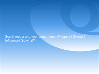 Social media and your consumers: Whispers? Shouts?
Influence? So what?
 