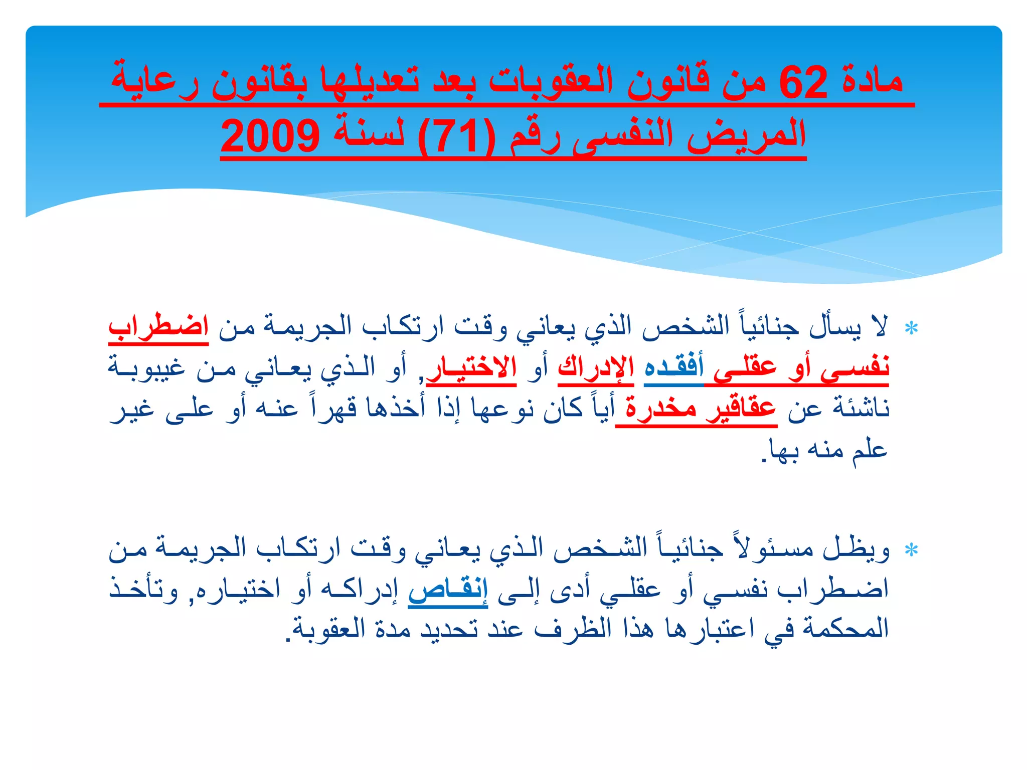 
‫يسأل‬ ‫ال‬
‫مرن‬ ‫الجريمرة‬ ‫ارتكراب‬ ‫وقرت‬ ‫يعاني‬ ‫الذي‬ ‫الشالص‬ ً‫ا‬‫جنائي‬
‫اضن‬
‫طراب‬
‫نع‬‫ن‬ ‫عق‬ ‫أو‬ ‫نع‬‫ن‬‫نفس‬
‫ند‬‫ن‬‫ق‬ ‫أ‬
‫اإلدراك‬
‫أو‬
‫نار‬‫ن‬‫االختي‬
,
‫خيبو‬ ‫رن‬‫ر‬‫م‬ ‫يعرراني‬ ‫رذي‬‫ر‬‫ال‬ ‫أو‬
‫بررة‬
‫عن‬ ‫ناشئة‬
‫مخدرة‬ ‫عقاقير‬
‫خ‬ ‫علرى‬ ‫أو‬ ‫عنره‬ ً‫ا‬‫قهر‬ ‫أالذها‬ ‫إذا‬ ‫نوعها‬ ‫كان‬ ً‫ا‬‫أي‬
‫يرر‬
‫بها‬ ‫منه‬ ‫علم‬
.

‫الجري‬ ‫راب‬‫ر‬‫ارتك‬ ‫رت‬‫ر‬‫وق‬ ‫راني‬‫ر‬‫يع‬ ‫رذي‬‫ر‬‫ال‬ ‫رالص‬‫ر‬‫الش‬ ً‫ا‬‫ر‬‫ر‬‫جنائي‬ ً‫ال‬‫رئو‬‫ر‬‫مس‬ ‫رل‬‫ر‬‫ويظ‬
‫رن‬‫ر‬‫م‬ ‫رة‬‫ر‬‫م‬
‫إلررى‬ ‫أدى‬ ‫عقلرري‬ ‫أو‬ ‫نفسرري‬ ‫اضررطراب‬
‫إنقننا‬
‫االتيرراره‬ ‫أو‬ ‫إدراكرره‬
,
‫وتأالررذ‬
‫العقوبة‬ ‫مدة‬ ‫تحديد‬ ‫عند‬ ‫الظرف‬ ‫هذا‬ ‫اعتبارها‬ ‫في‬ ‫المحكمة‬
.
‫مادة‬
62
‫رعاية‬ ‫بقانون‬ ‫ها‬ ‫تعدي‬ ‫بعد‬ ‫العقوبات‬ ‫قانون‬ ‫من‬
‫رقم‬ ‫النفسى‬ ‫المريض‬
(
71
)
‫لسنة‬
2009
 