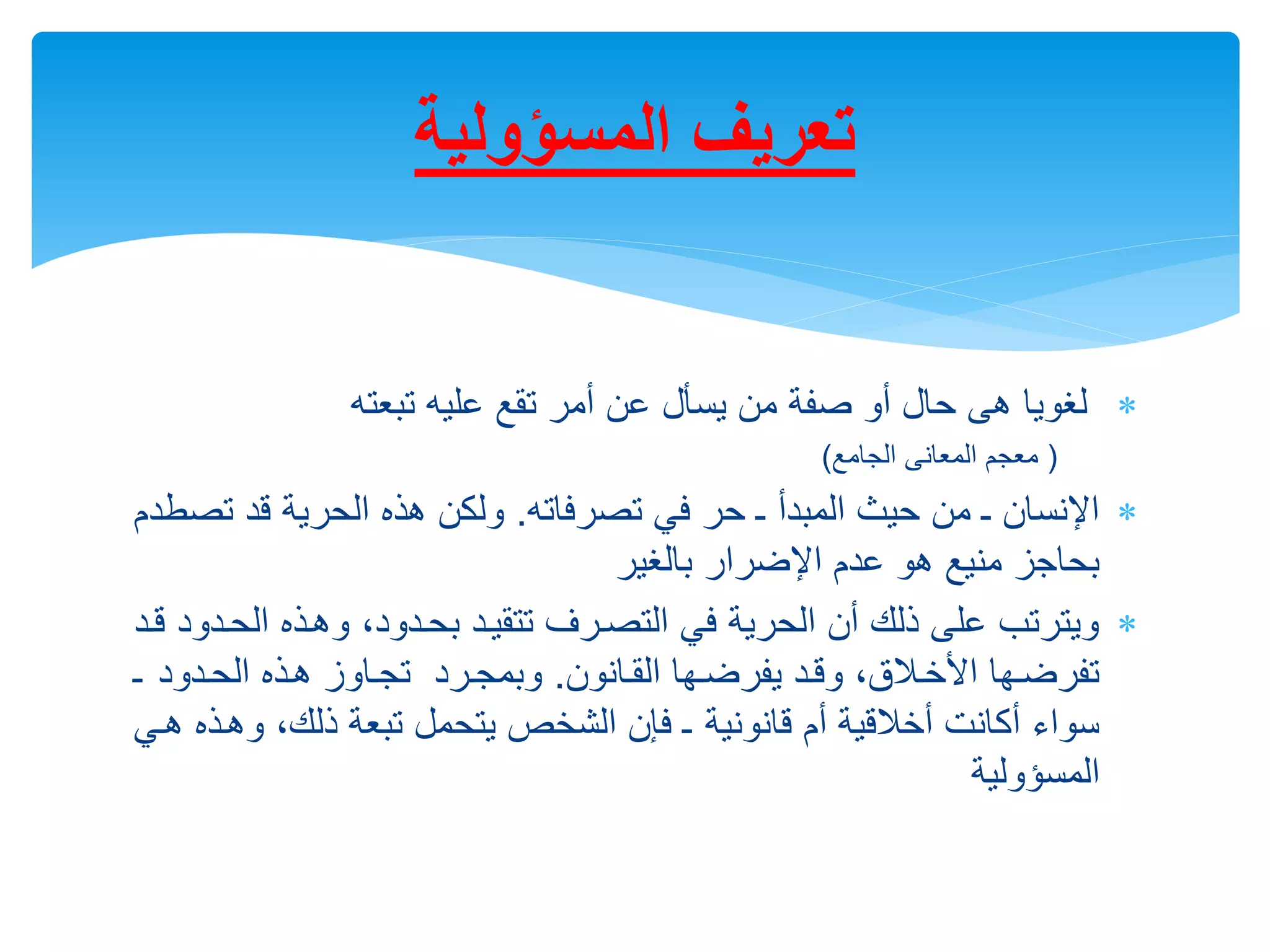 
‫تبعته‬ ‫عليه‬ ‫تقع‬ ‫أمر‬ ‫عن‬ ‫يسأل‬ ‫من‬ ‫صفة‬ ‫أو‬ ‫حال‬ ‫هى‬ ‫لغويا‬
(
‫الجامع‬ ‫المعانى‬ ‫معجم‬
)

‫تصرفاته‬ ‫في‬ ‫حر‬ ‫ـ‬ ‫المبدأ‬ ‫حيث‬ ‫من‬ ‫ـ‬ ‫اإلنسان‬
.
‫ت‬ ‫قد‬ ‫الحرية‬ ‫هذه‬ ‫ولكن‬
‫صطدم‬
‫اإلضرار‬ ‫عدم‬ ‫هو‬ ‫منيع‬ ‫بحاجز‬
‫بالغير‬

‫ال‬ ‫وهرذه‬ ‫بحردوده‬ ‫تتقيرد‬ ‫التصررف‬ ‫في‬ ‫الحرية‬ ‫أن‬ ‫ذلك‬ ‫على‬ ‫ويترتب‬
‫قرد‬ ‫حردود‬
‫القرانون‬ ‫يفرضرها‬ ‫وقرد‬ ‫قه‬،‫اخالر‬ ‫تفرضرها‬
.
‫الحردود‬ ‫هرذه‬ ‫تجراوز‬ ‫وبمجررد‬
‫ـ‬
‫و‬ ‫ذلكه‬ ‫تبعة‬ ‫يتحمل‬ ‫الشالص‬ ‫فإن‬ ‫ـ‬ ‫قانونية‬ ‫أم‬ ‫قية‬،‫أال‬ ‫أكانت‬ ‫سواء‬
‫هري‬ ‫هرذه‬
‫المسؤولية‬
‫المسؤولية‬ ‫تعريف‬
 