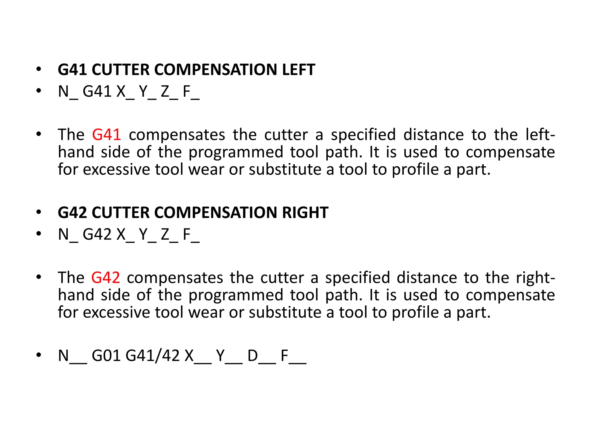 • G41 CUTTER COMPENSATION LEFT
• N_ G41 X_ Y_ Z_ F_
• The G41 compensates the cutter a specified distance to the left-
hand side of the programmed tool path. It is used to compensate
for excessive tool wear or substitute a tool to profile a part.
• G42 CUTTER COMPENSATION RIGHT
• N_ G42 X_ Y_ Z_ F_
• The G42 compensates the cutter a specified distance to the right-
hand side of the programmed tool path. It is used to compensate
for excessive tool wear or substitute a tool to profile a part.
• N__ G01 G41/42 X__ Y__ D__ F__
 