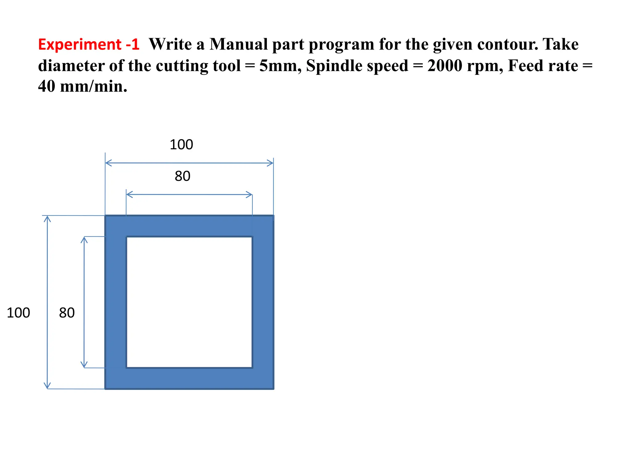 Experiment -1 Write a Manual part program for the given contour. Take
diameter of the cutting tool = 5mm, Spindle speed = 2000 rpm, Feed rate =
40 mm/min.
100
80
80
100
 